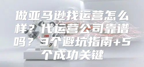 做亚马逊找运营怎么样？代运营公司靠谱吗？3个避坑指南+5个成功关键