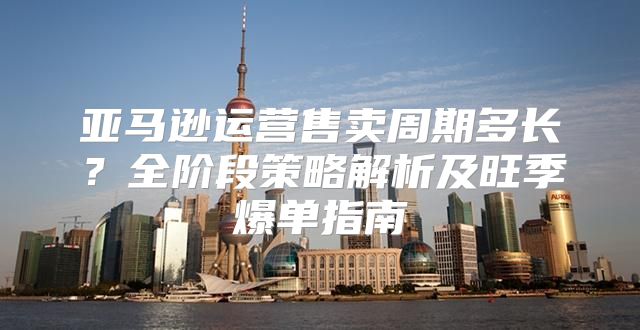 亚马逊运营售卖周期多长？全阶段策略解析及旺季爆单指南