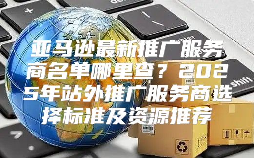 亚马逊最新推广服务商名单哪里查？2025年站外推广服务商选择标准及资源推荐