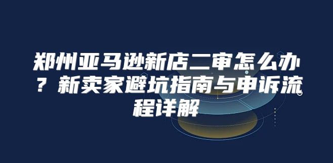 郑州亚马逊新店二审怎么办？新卖家避坑指南与申诉流程详解
