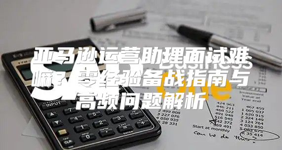 亚马逊运营助理面试难嘛？零经验备战指南与高频问题解析