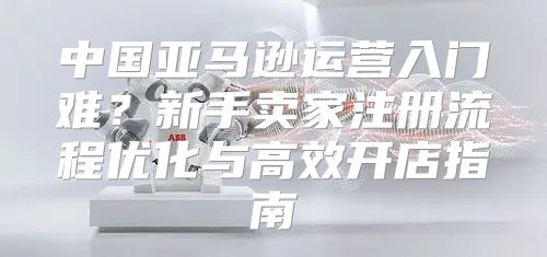 中国亚马逊运营入门难？新手卖家注册流程优化与高效开店指南