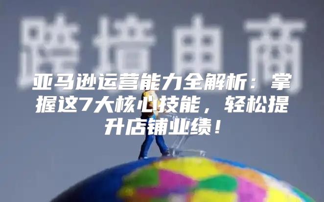 亚马逊运营能力全解析：掌握这7大核心技能，轻松提升店铺业绩！