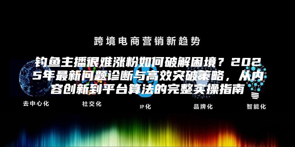 钓鱼主播很难涨粉如何破解困境？2025年最新问题诊断与高效突破策略，从内容创新到平台算法的完整实操指南