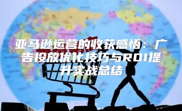 亚马逊运营的收获感悟：广告投放优化技巧与ROI提升实战总结