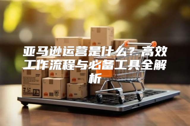 亚马逊运营是什么？高效工作流程与必备工具全解析