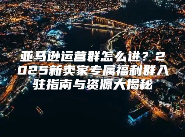 亚马逊运营群怎么进？2025新卖家专属福利群入驻指南与资源大揭秘