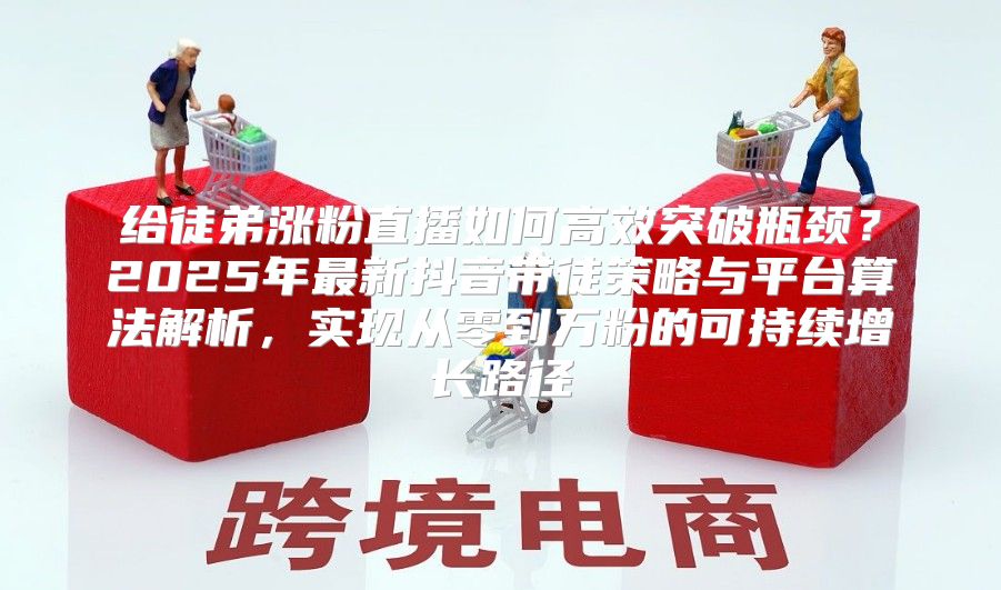 给徒弟涨粉直播如何高效突破瓶颈？2025年最新抖音带徒策略与平台算法解析，实现从零到万粉的可持续增长路径