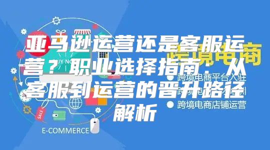 亚马逊运营还是客服运营？职业选择指南：从客服到运营的晋升路径解析