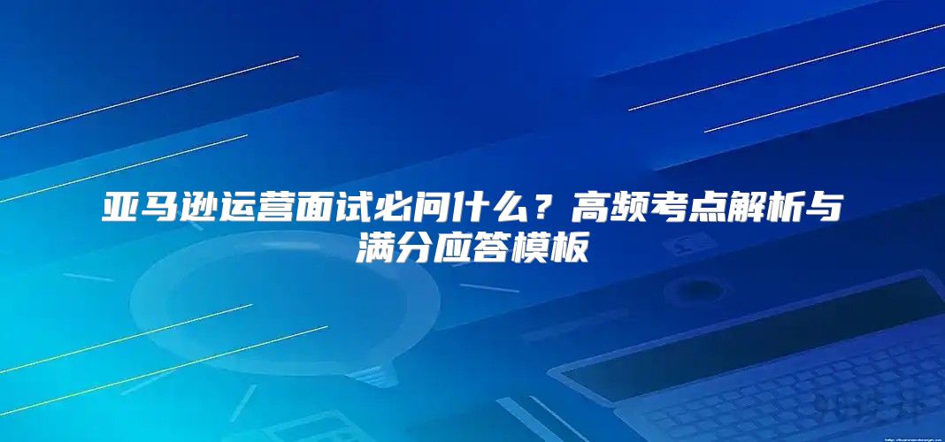 亚马逊运营面试必问什么？高频考点解析与满分应答模板
