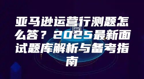 亚马逊运营行测题怎么答？2025最新面试题库解析与备考指南