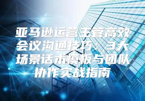 亚马逊运营主管高效会议沟通技巧：3大场景话术模板与团队协作实战指南