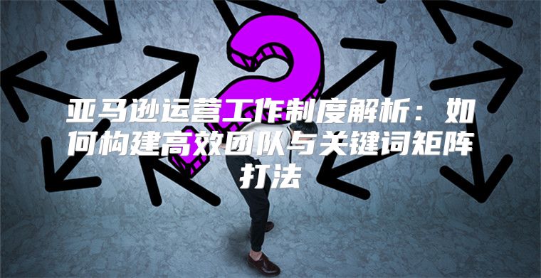 亚马逊运营工作制度解析：如何构建高效团队与关键词矩阵打法
