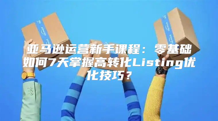 亚马逊运营新手课程：零基础如何7天掌握高转化Listing优化技巧？