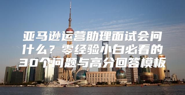 亚马逊运营助理面试会问什么？零经验小白必看的30个问题与高分回答模板