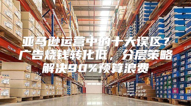 亚马逊运营中的十大误区？广告烧钱转化低，分层策略解决90%预算浪费