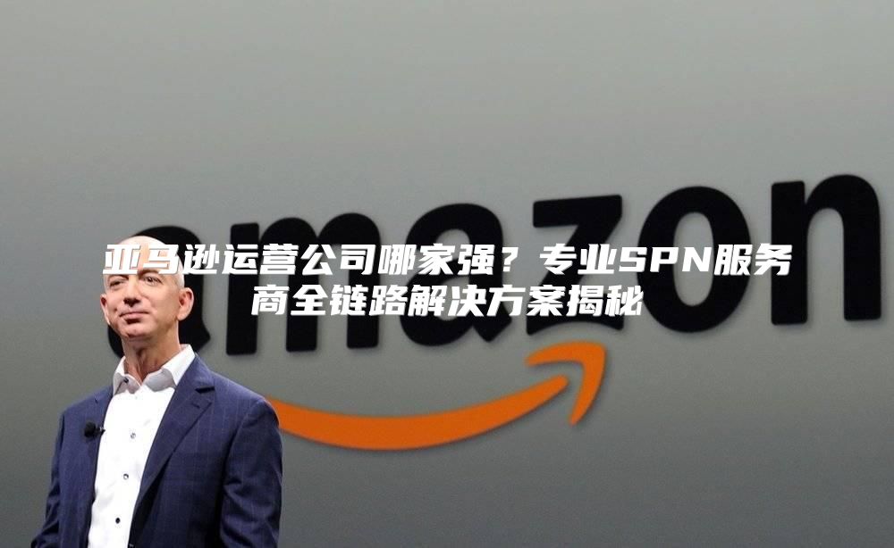 亚马逊运营公司哪家强？专业SPN服务商全链路解决方案揭秘