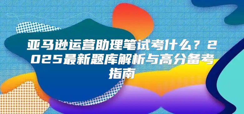 亚马逊运营助理笔试考什么？2025最新题库解析与高分备考指南