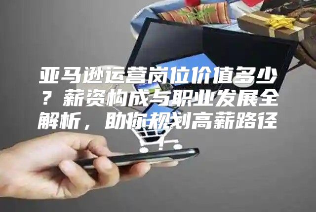 亚马逊运营岗位价值多少？薪资构成与职业发展全解析，助你规划高薪路径！