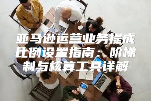 亚马逊运营业务提成比例设置指南：阶梯制与核算工具详解