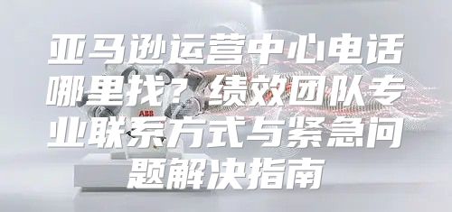 亚马逊运营中心电话哪里找？绩效团队专业联系方式与紧急问题解决指南