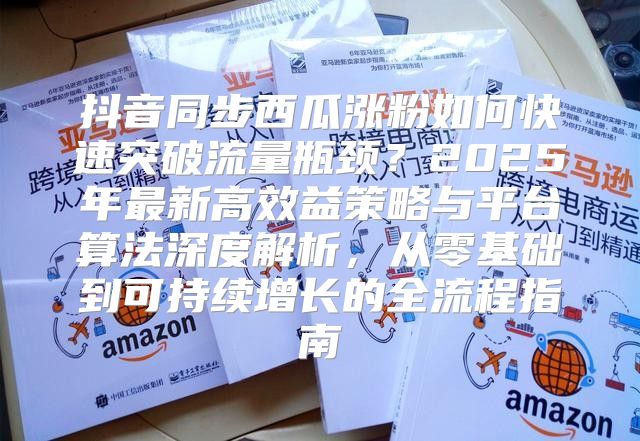 抖音同步西瓜涨粉如何快速突破流量瓶颈？2025年最新高效益策略与平台算法深度解析，从零基础到可持续增长的全流程指南