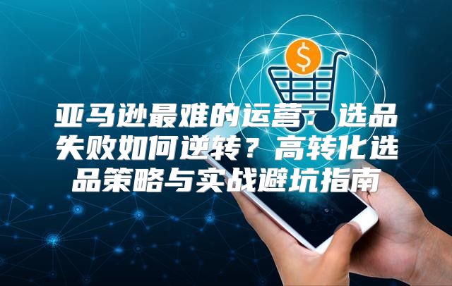 亚马逊最难的运营：选品失败如何逆转？高转化选品策略与实战避坑指南
