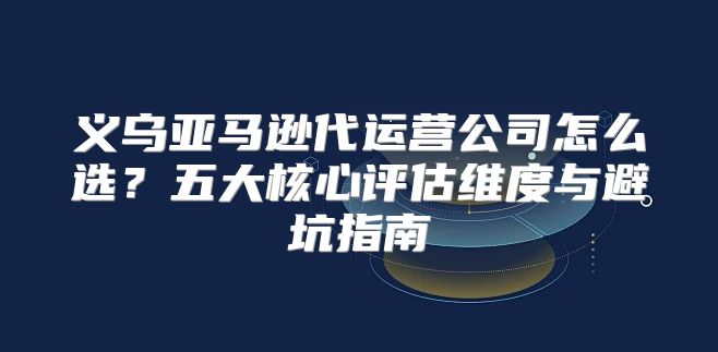 义乌亚马逊代运营公司怎么选？五大核心评估维度与避坑指南