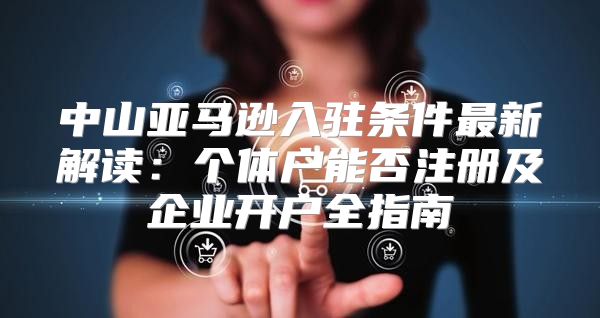 中山亚马逊入驻条件最新解读：个体户能否注册及企业开户全指南