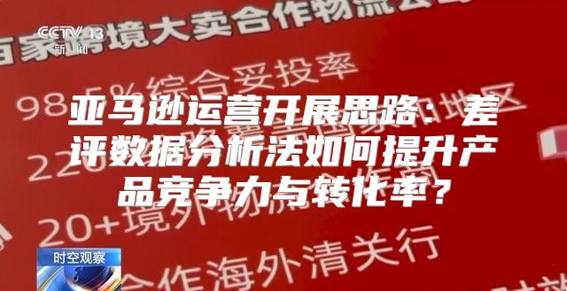 亚马逊运营开展思路：差评数据分析法如何提升产品竞争力与转化率？