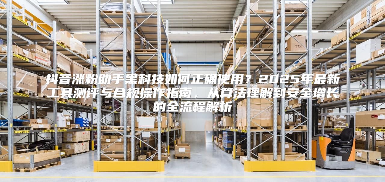 抖音涨粉助手黑科技如何正确使用？2025年最新工具测评与合规操作指南，从算法理解到安全增长的全流程解析