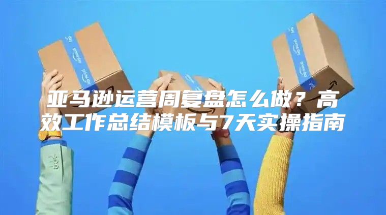 亚马逊运营周复盘怎么做？高效工作总结模板与7天实操指南