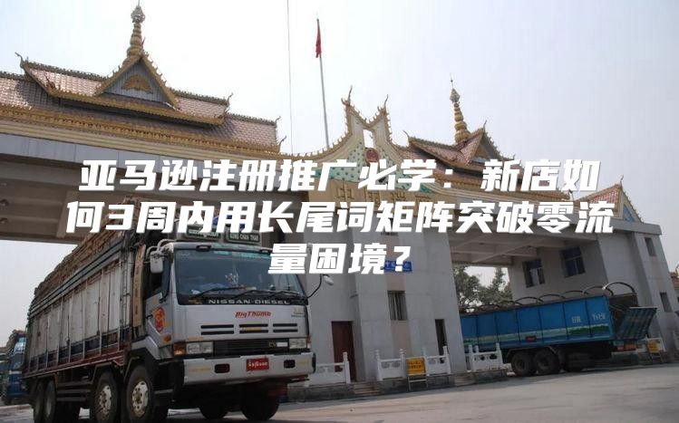 亚马逊注册推广必学：新店如何3周内用长尾词矩阵突破零流量困境？