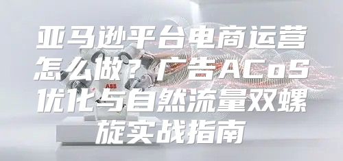 亚马逊平台电商运营怎么做？广告ACoS优化与自然流量双螺旋实战指南