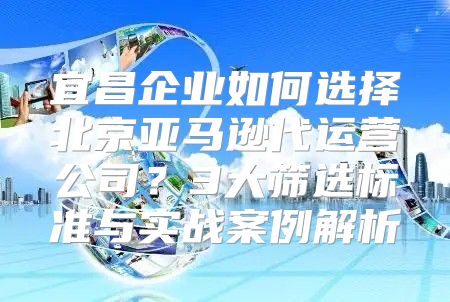 宜昌企业如何选择北京亚马逊代运营公司？3大筛选标准与实战案例解析