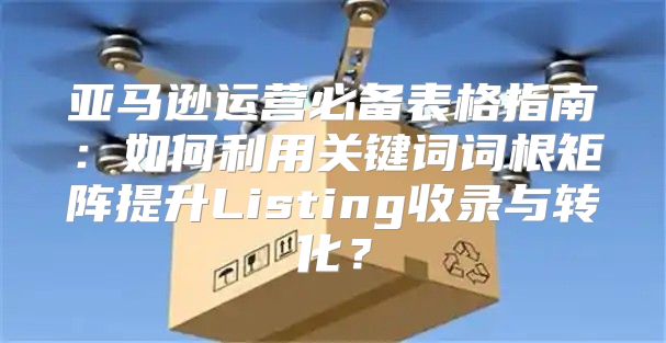 亚马逊运营必备表格指南：如何利用关键词词根矩阵提升Listing收录与转化？