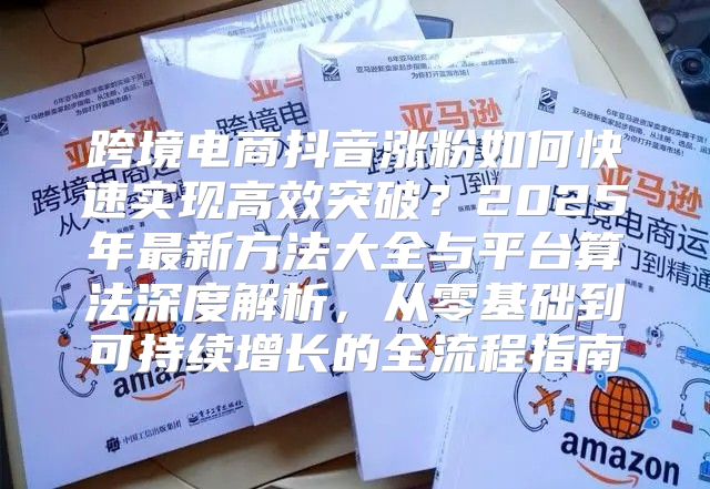 跨境电商抖音涨粉如何快速实现高效突破？2025年最新方法大全与平台算法深度解析，从零基础到可持续增长的全流程指南