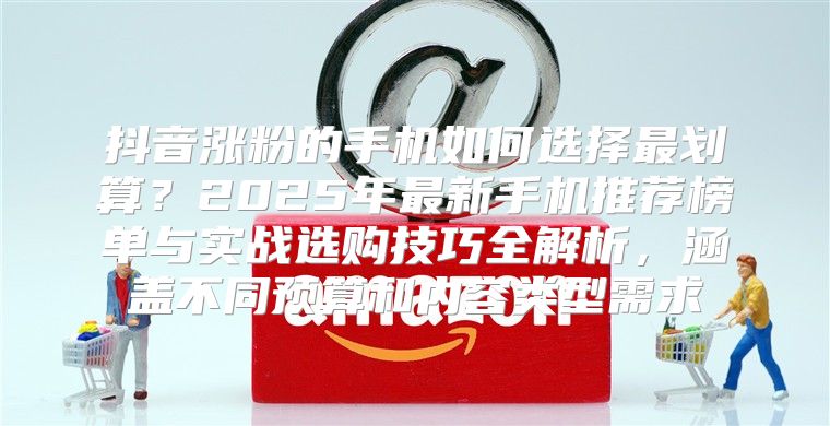 抖音涨粉的手机如何选择最划算？2025年最新手机推荐榜单与实战选购技巧全解析，涵盖不同预算和内容类型需求