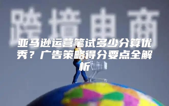 亚马逊运营笔试多少分算优秀？广告策略得分要点全解析
