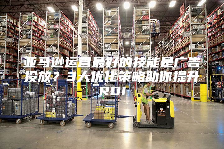 亚马逊运营最好的技能是广告投放？3大优化策略助你提升ROI