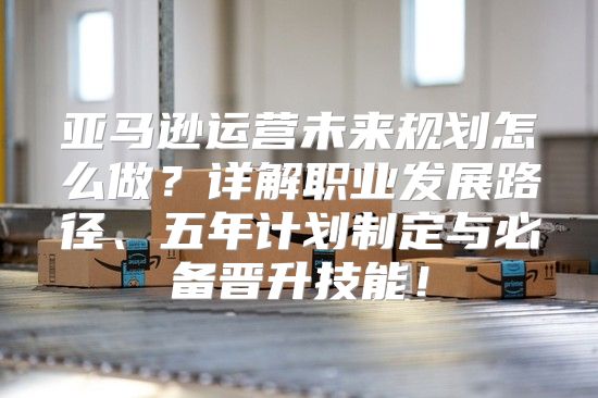亚马逊运营未来规划怎么做？详解职业发展路径、五年计划制定与必备晋升技能！