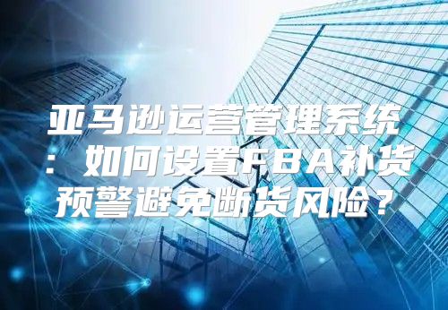 亚马逊运营管理系统：如何设置FBA补货预警避免断货风险？