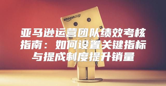 亚马逊运营团队绩效考核指南：如何设置关键指标与提成制度提升销量