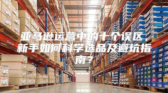 亚马逊运营中的十个误区，新手如何科学选品及避坑指南？