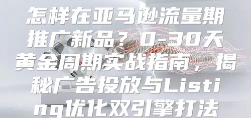 怎样在亚马逊流量期推广新品？0-30天黄金周期实战指南，揭秘广告投放与Listing优化双引擎打法