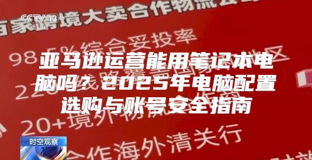 亚马逊运营能用笔记本电脑吗？2025年电脑配置选购与账号安全指南