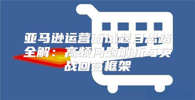 亚马逊运营面试题目思路全解：高频问题解析与实战回答框架