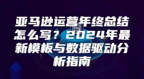 亚马逊运营年终总结怎么写？2024年最新模板与数据驱动分析指南