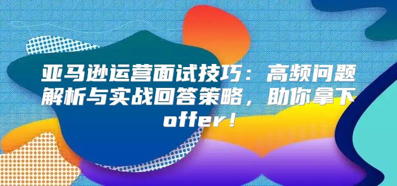 亚马逊运营面试技巧：高频问题解析与实战回答策略，助你拿下offer！