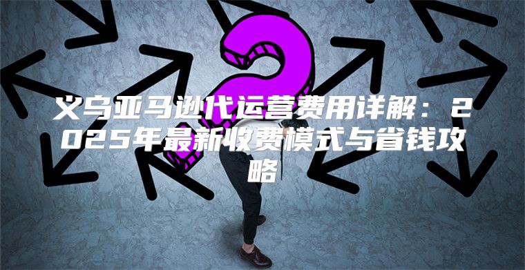 义乌亚马逊代运营费用详解：2025年最新收费模式与省钱攻略